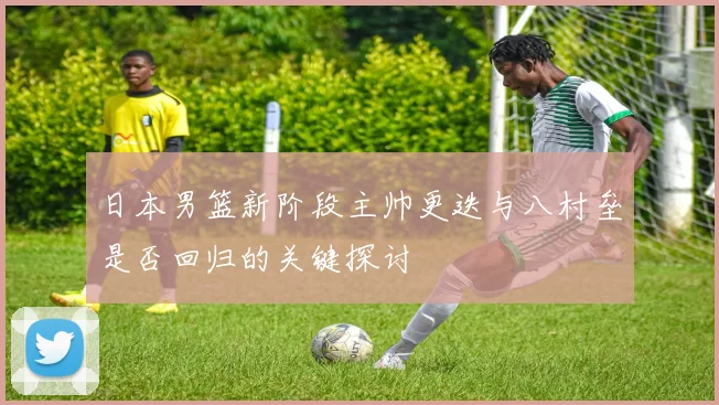 日本男篮新阶段主帅更迭与八村垒是否回归的关键探讨