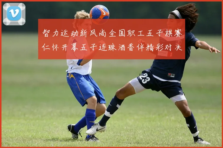 智力运动新风尚全国职工五子棋赛仁怀开幕五子连珠酒香伴精彩对决