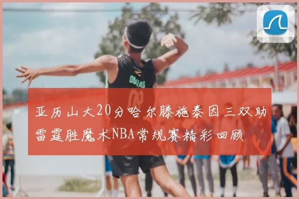 亚历山大20分哈尔滕施泰因三双助雷霆胜魔术NBA常规赛精彩回顾