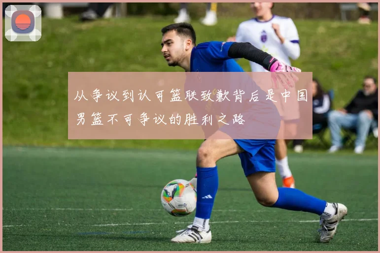 从争议到认可篮联致歉背后是中国男篮不可争议的胜利之路
