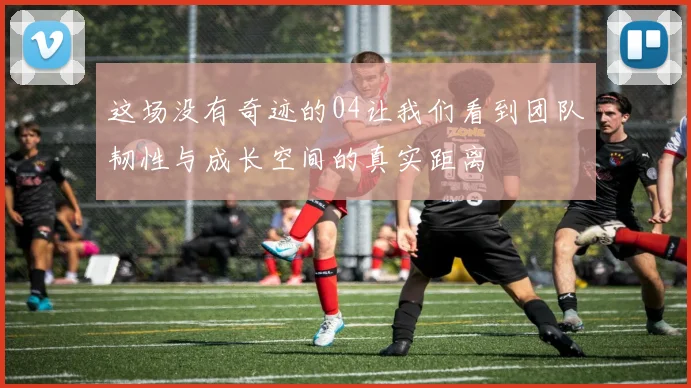 这场没有奇迹的04让我们看到团队韧性与成长空间的真实距离