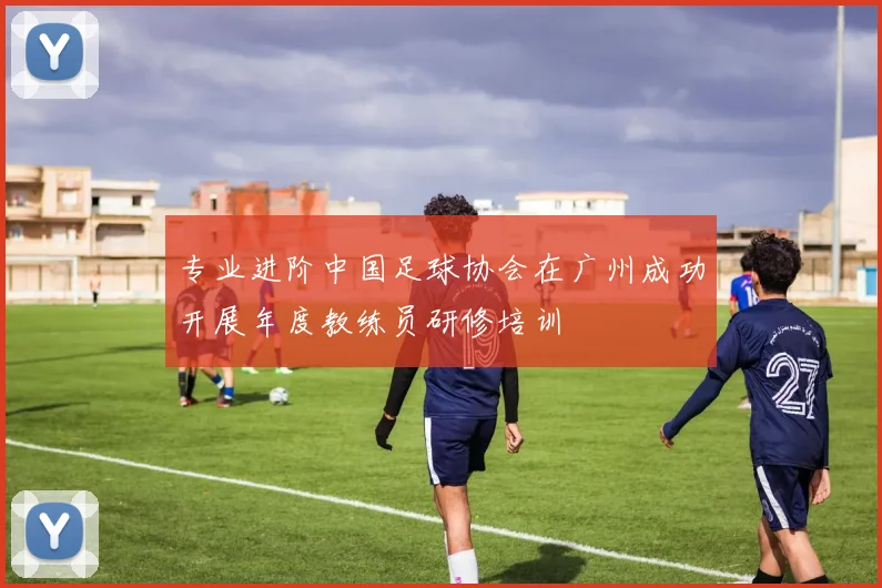 专业进阶中国足球协会在广州成功开展年度教练员研修培训