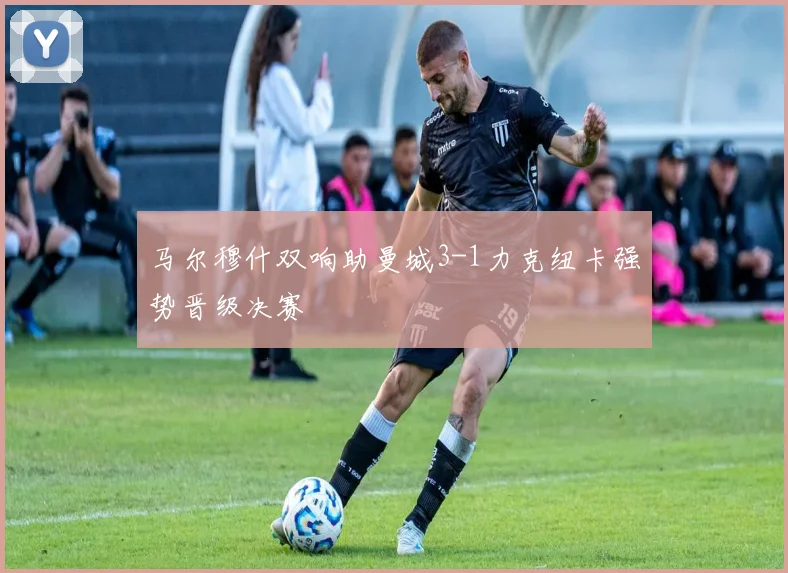 马尔穆什双响助曼城3-1力克纽卡强势晋级决赛