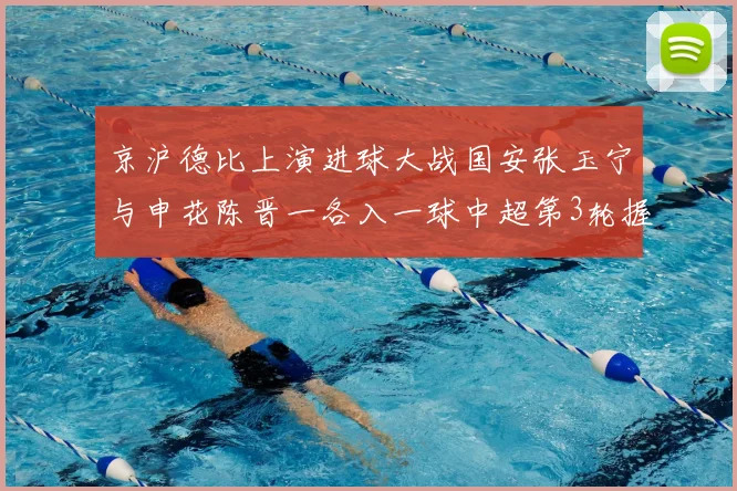 京沪德比上演进球大战国安张玉宁与申花陈晋一各入一球中超第3轮握手言和