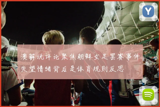 澳解说评论聚焦朝鲜女足罢赛事件失望情绪背后是体育规则反思